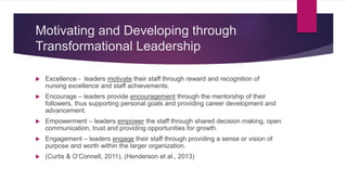 Motivating and Developing through
Transformational Leadership
 Excellence - leaders motivate their staff through reward and recognition of
nursing excellence and staff achievements.
 Encourage – leaders provide encouragement through the mentorship of their
followers, thus supporting personal goals and providing career development and
advancement.
 Empowerment – leaders empower the staff through shared decision making, open
communication, trust and providing opportunities for growth.
 Engagement – leaders engage their staff through providing a sense or vision of
purpose and worth within the larger organization.
 (Curtis & O’Connell, 2011), (Henderson et al., 2013)
 