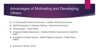 Advantages of Motivating and Developing
Others
 An Enthusiastic Work Environment – Healthy Work Environment!
 Staff Participation in Decision Making – Shared Governance!
 Shared goals – Team Work!
 Increased Safety Awareness – Quality Initiative Improvement, Healthier
Staff!
 Engaged & Content Nurses – Better Patient Outcomes, Trickle Down
Effect!
 (Lievens & Vlerick, 2014)
 