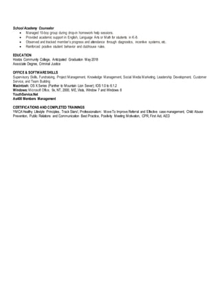 School Academy Counselor
 Managed 10-boy group during drop-in homework help sessions.
 Provided academic support in English, Language Arts or Math for students in K-8.
 Observed and tracked member’s progress and attendance through diagnostics, incentive systems, etc.
 Reinforced positive student behavior and clubhouse rules.
EDUCATION
Hostos Community College, Anticipated Graduation May 2018
Associate Degree, Criminal Justice
OFFICE & SOFTWARESKILLS
Supervisory Skills, Fundraising, Project Management, Knowledge Management, Social Media Marketing, Leadership Development, Customer
Service, and Team Building
Macintosh: OS X Series (Panther to Mountain Lion Sever); IOS 1.0 to 6.1.2
Windows: Microsoft Office, 9x, NT, 2000, ME,Vista, Window 7 and Windows 8
YouthService.Net
As400 Members Management
CERTIFICATIONS AND COMPLETED TRAININGS
YMCA Healthy Lifestyle Principles, Track Stars!, Professionalism: MoveTo Improve Referral and Effective case management, Child Abuse
Prevention, Public Relations and Communication Best Practice, Positivity Meeting Motivation, CPR, First Aid, AED
 