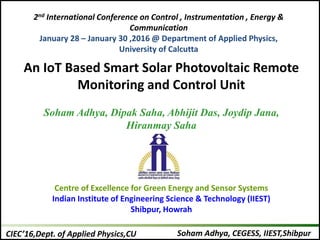 Soham Adhya, CEGESS, IIEST,ShibpurCIEC’16,Dept. of Applied Physics,CU
An IoT Based Smart Solar Photovoltaic Remote
Monitoring and Control Unit
Soham Adhya, Dipak Saha, Abhijit Das, Joydip Jana,
Hiranmay Saha
Centre of Excellence for Green Energy and Sensor Systems
Indian Institute of Engineering Science & Technology (IIEST)
Shibpur, Howrah
2nd International Conference on Control , Instrumentation , Energy &
Communication
January 28 – January 30 ,2016 @ Department of Applied Physics,
University of Calcutta
 