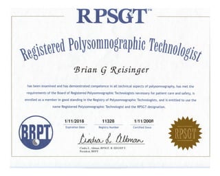 TM
,
,
,
•
• • • •
•
•
has been examined and has demonstrated competence in all technical aspects of polysomnography, has met the
requirements of the Board of Registered Polysomnographic Technologists necessary for patient care and safety, is
enrolled as a member in good standing in the Registry of Polysomnographic Technologists, and is entitled to use the
name Registered Polysomnographic Technologist and the RPSGTdesignation.
Expiration Date Registry Number Certified Since
•
Cindra L. Altman, RPSGT, R. EEGIEP T.
President, BRIT
~~~~~~~~~~~~-- - -- --- - - - -- --- -- ~ -----
 