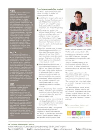 IfM Education and Consultancy Services
Institute for Manufacturing, Charles Babbage Road, Cambridge CB3 0FS, United Kingdom
Tel: +44 (0)1223 766141 Email: ifm-enquiries@eng.cam.ac.uk Web: www.ifm.eng.cam.ac.uk Twitter: @IfMCambridge
From focus group to first product
The IfM ECS team worked closely with
Sara at each stage to develop her
company from the outset.
Establishing the company ethos and its
branding strategy: Workshop sessions
with IfM ECS helped to define the
company’s core values, the unique
attributes that differentiate it from
competitors, and the branding strategy
Defining the core products and
business strategy: Children’s greeting
cards were prioritised as the core
product in the short term, along
with the development of the Happy
Academy ‘superhero’ characters on
the website. The medium term will
focus on a pipeline of other cards and
stationery products
Identifying potential routes to market:
A Masters degree student from the
University of Cambridge, under the
supervision of one of the IfM ECS
team, undertook an extended project
to assess the greeting card market,
identify opportunities and evaluate
various routes to market
Marketing planning: IfM ECS used its
prototype marketing planning tool for
start-ups and SMEs to help Sara to
define and choose product attributes,
as well as understand the market
environment, customer needs, her
business capabilities and resources
Trademarking: Advice was given on
how to prevent competitors from
copying Sara’s ideas, including
trademarking products in different
countries
Naming the company: There was early
feedback from a focus group on Sara’s
ideas for the company name and logo,
a process that eventually led to the
Happy Academy name
Continuing coaching and mentoring: At
each stage, Sara could draw on advice
and mentoring to help her to structure
and focus her business ideas.
In parallel with the IfM ECS engagement,
Sara worked with a designer and
copywriter to develop the characters
and designs for her cards and associated
products. Happy Academy applied for,
and received, an ERDF grant to cover
some of the costs involved in this process.
The first cards were launched in 2015.
Commenting on the help she has had
from IfM ECS, Sara says: “Having a
mentor keeps you focused and on track
with your idea.
“They are constantly helping you to
solve problems, or asking colleagues
for solutions, or sending me links with
information which can lead me to solve
the problem.
“This type of support is extremely
important, especially at the beginning
of the process where your head is
everywhere, spinning with many ideas.
“The mentoring kept me on track, helped
me to simplify things and focus on what
is important.
“You are driven by the passion of what
you are doing. Between meetings, you
are constantly thinking about the project.
You want to deliver solutions and add
ideas and values to your business idea. In
return, you get all the support you want
and need.”
For more on Happy Academy visit
www.happy-academy.com
PrISMS
The PrISMS (Practical & Innovative
Solutions for Manufacturing
Sustainability) programme aims to
transform the growth prospects
of 50 start-ups and 70 smaller
manufacturers across the Eastern
Region – creating more than 140 new
jobs and safeguarding many more. The
programme is funded by the European
Regional Development Fund (ERDF),
with match funding from the EPSRC
Centre for Innovative Manufacturing
in Industrial Sustainability, ideaSpace
and IfM Education and Consultancy
Services (IfM ECS) and supported
by 11 county and district councils
in the region. It is managed and
delivered by IfM ECS, which bases
its methods on research at the
University of Cambridge’s Institute
for Manufacturing (IfM). For more
information visit www.ifm.eng.cam.
ac.uk/services/prisms
IfM ECS
IfM Education and Consultancy
Services works with companies of
all sizes to help create and capture
value and with national and regional
governments to support and grow
their industrial sectors. It does this
by transferring the new ideas and
approaches developed by researchers
at the Institute for Manufacturing (IfM)
through a programme of education
and consultancy services. IfM ECS is
owned by the University of Cambridge.
Its profits are gifted to the University
to fund future research activities. For
more details on its work with SMEs
visit www.ifm.eng.cam.ac.uk/services/
overview/sme/
ERDF
PrISMS is part-financed by the East
of England European Regional
Development Fund (ERDF)
Programme 2007-2013. The
Department for Communities and
Local Government is the managing
authority for ERDF in England, which
is one of the funds established by
the European Commission to help
local areas stimulate their local
development by investing in projects
which will support local businesses
and create jobs. The East of England
ERDF programme (covering
Bedfordshire, Cambridgeshire, Essex,
Hertfordshire, Norfolk and Suffolk)
supports low carbon economic growth
and has allocated approximately €95
million.
 