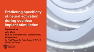 The University of Sydney Page 0
Predicting specificity
of neural activation
during cochlear
implant stimulation
Presented by
Luke Zhao
BE/BSc (Bioelectronics, Neuroscience)
Supervisors
Dr Paul Wong, Dr Paul Carter & A/Prof.
Alistair McEwan
 