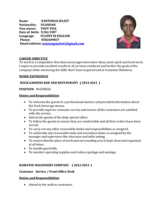 Name: NANTONGO JULIET
Nationality: UGANDAN
Visa status: VISIT VISA
Date of birth: 9/04/1987
Language: FLUENT IN ENGLISH
Phone: 0502609837
Email address: nantongojuliet1@gmail.com
CAREER OBJECTIVE
To work in a competitive firm that encourages innovative ideas, team spirit and hard work.
I aspire to provide excellent results in all services rendered and further the goals of the
company while advancing the skills that I have acquired and in Customer Relations.
WORK EXPERIENCE
ROCK GARDENS BAR AND RESTAURANT ( 2014-2015 )
POSITION: WAITRESS
Duties and Responsibilities
 To welcome the guests in a professional manner and provided information about
the food, beverage menus.
 To provide superior customer service and ensure all the customers are satisfied
with the service.
 Inform the guests of the daily special offers
 To follow the guests to ensure they are comfortable and all their orders have been
served
 To carry out any other reasonable duties and responsibilities as assigned.
 To undertake any reasonable tasks and secondary duties as assigned by the
manager and supervisor like clearance and table setting.
 To ensure that the place of work and surrounding area is kept clean and organized
at all times.
 To handle guest bills.
 To monitor operating supplies and reduce spoilage and wastage.
KOMATSU MACHINERY COMPANY ( 2012-2013 )
Customer Service / Front Office Desk
Duties and Responsibilities
 Attend to the walk in customers
 