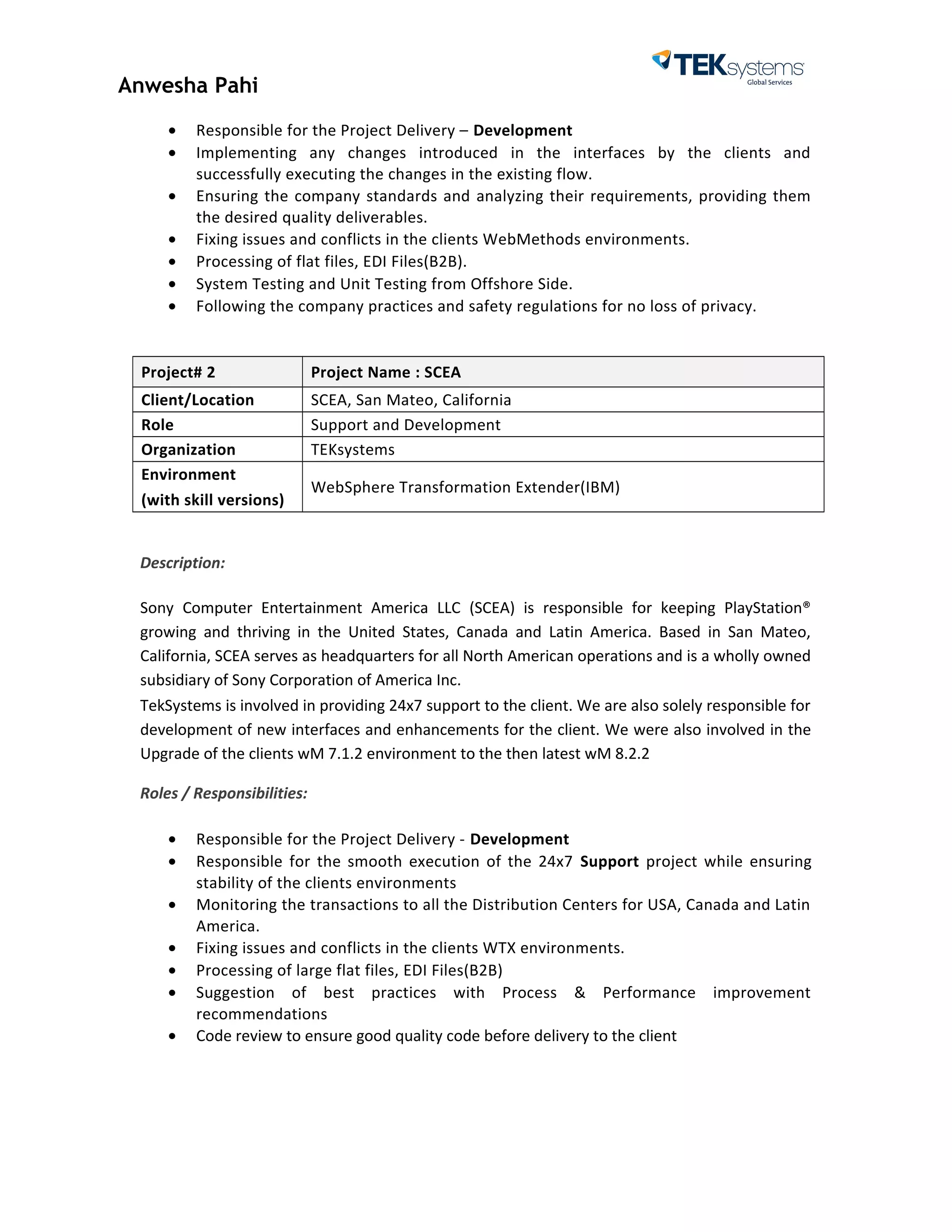 Anwesha Pahi
• Responsible for the Project Delivery – Development
• Implementing any changes introduced in the interfaces by the clients and
successfully executing the changes in the existing flow.
• Ensuring the company standards and analyzing their requirements, providing them
the desired quality deliverables.
• Fixing issues and conflicts in the clients WebMethods environments.
• Processing of flat files, EDI Files(B2B).
• System Testing and Unit Testing from Offshore Side.
• Following the company practices and safety regulations for no loss of privacy.
Project# 2 Project Name : SCEA
Client/Location SCEA, San Mateo, California
Role Support and Development
Organization TEKsystems
Environment
(with skill versions)
WebSphere Transformation Extender(IBM)
Description:
Sony Computer Entertainment America LLC (SCEA) is responsible for keeping PlayStation®
growing and thriving in the United States, Canada and Latin America. Based in San Mateo,
California, SCEA serves as headquarters for all North American operations and is a wholly owned
subsidiary of Sony Corporation of America Inc.
TekSystems is involved in providing 24x7 support to the client. We are also solely responsible for
development of new interfaces and enhancements for the client. We were also involved in the
Upgrade of the clients wM 7.1.2 environment to the then latest wM 8.2.2
Roles / Responsibilities:
• Responsible for the Project Delivery - Development
• Responsible for the smooth execution of the 24x7 Support project while ensuring
stability of the clients environments
• Monitoring the transactions to all the Distribution Centers for USA, Canada and Latin
America.
• Fixing issues and conflicts in the clients WTX environments.
• Processing of large flat files, EDI Files(B2B)
• Suggestion of best practices with Process & Performance improvement
recommendations
• Code review to ensure good quality code before delivery to the client
 