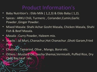 Product Information's
• Baby Nutrition's : Eldo Milk ( 1,2,3) & Eldo Baby ( 1,2).
• Spices : ARKU Chili, Turmeric , Coriander,Cumin,Garlic
Powder ,Ginger Powder.
• Mixed Masala: Shahi Achar Gosht Masala, Chicken Masala, Shahi
Fish & Beef Masala.
• Masala : Curry Powder, Haleem mix.
• Snacks : Jal Muri, Chanachur,Hot Chanachur ,Ghoti Garam,Fried
Peas.
• Chutney : Tamarind, Olive , Mango, Boroi etc.
• Others : Mustard Oil, Lascha Shemai,Vermicelli, Puffed Rice, Dry
Chili, Bay Leaf : etc.
 