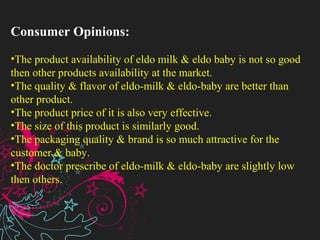 Consumer Opinions:
•The product availability of eldo milk & eldo baby is not so good
then other products availability at the market.
•The quality & flavor of eldo-milk & eldo-baby are better than
other product.
•The product price of it is also very effective.
•The size of this product is similarly good.
•The packaging quality & brand is so much attractive for the
customer & baby.
•The doctor prescribe of eldo-milk & eldo-baby are slightly low
then others.
 