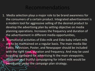 Recommendations
1. Media selection plays a major role to be brand awareness for
the consumers of a certain product. Integrated advertisement is
a modern tool for aggressive selling of the desired product to
develop the advertising plan by setting objective on media
planning operations. Increases the frequency and duration of
the advertisement in different media opportunities,
2. Promotional activities of Eldo-milk and Eldo-baby infant milk
are to be maintained on a regular basis. The main media like
Radio, Television, Poster, and Newspaper should be included
with the right time, duration and frequency. And may be used
hoarding signboard for advertising hi the main viewpoints.
Attractive and fruitful campaigning for infant milk would be
introduced under the campaign plan strategy.
 