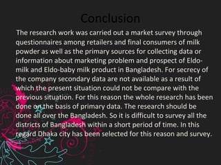Conclusion
    The research work was carried out a market survey through 
questionnaires among retailers and final consumers of milk 
powder as well as the primary sources for collecting data or 
information about marketing problem and prospect of Eldo-
milk and Eldo-baby milk product in Bangladesh. For secrecy of 
the company secondary data are not available as a result of 
which the present situation could not be compare with the 
previous situation. For this reason the whole research has been 
done on the basis of primary data. The research should be 
done all over the Bangladesh. So it is difficult to survey all the 
districts of Bangladesh within a short period of time. In this 
regard Dhaka city has been selected for this reason and survey.
 