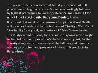      The present study revealed that brand preferences of milk 
powder according to consumer’s choice accordingly followed 
by highest preference to lowest preference are – Nestle,Eldo
milk / Eldo baby,Biomilk, Baby care, Deelac, Prima.
     It is found that most of the consumer’s opinion about Nestle 
milk powder in relation to the features of ‘Quality’, ‘Taste’ and 
“Availability” are good, and feature of “Price” is moderate. 
     The study carried out only for academic purposes which might 
be helpful for the organization’s decision making. Yet, further 
investigation needs to understand the full range of benefits of 
marketing problem and prospect of infant milk products in 
Bangladesh
 
