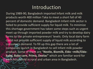 Introduction
During 1989-90, Bangladesh imported Infant milk and milk
products worth 400 million Taka to meet a short fall of 40
percent of domestic demand. Bangladesh Infant milk sector is
failed to provide sufficient supply for liquid milk. To minimize
this shortage government has taken some steps such as urgent
meet up through imported powder milk and try to develop dairy
farms to the private entrepreneurs’ levels. Only local dairy farm
could not provide sufficient supply of liquid milk according to
consumers demand. To fill up this gap there are a lot of
companies launch in Bangladesh to sell Infant milk powder
product. Some of them are “Nestle, Biomilk, Eldo –milk/Eldo-
baby, Baby care, Prima, Deelac” which are familiar word for
each household in rural and urban area in Bangladesh.
 