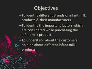 Objectives
–To identify different Brands of infant milk
products & their manufacturers.
–To identify the important factors which
are considered while purchasing the
infant milk product.
–To understand about the customers
opinion about different infant milk
products.
 