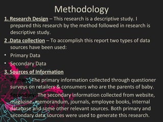 Methodology
1. Research Design – This research is a descriptive study. I
prepared this research by the method followed in research is
descriptive study.
2 .Data collection – To accomplish this report two types of data
sources have been used:
• Primary Data
• Secondary Data
3. Sources of Information
• Primary: The primary information collected through questioner
surveys on retailers & consumers who are the parents of baby.
• Secondary: The secondary information collected from website,
magazine, memorandum, journals, employee books, internal
database and some other relevant sources. Both primary and
secondary data sources were used to generate this research.
 
