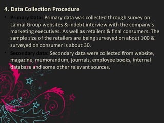 4. Data Collection Procedure
• Primary Data: Primary data was collected through survey on
Lalmai Group websites & indebt interview with the company’s
marketing executives. As well as retailers & final consumers. The
sample size of the retailers are being surveyed on about 100 &
surveyed on consumer is about 30.
• Secondary data: Secondary data were collected from website,
magazine, memorandum, journals, employee books, internal
database and some other relevant sources.
 