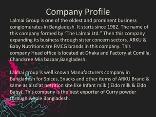 Company Profile
Lalmai Group is one of the oldest and prominent business
conglomerates in Bangladesh. It starts since 1982. The name of
this company formed by “The Lalmai Ltd.” Then this company
expanding its business through sister concern sectors. ARKU &
Baby Nutritions are FMCG brands in this company. This
company Head office is located at Dhaka and Factory at Comilla,
Chandsree Mia bazaar,Bangladesh.
Lalmai group is well known Manufacturers company in
Bangladesh for Spices, Snacks and other items of ARKU Brand &
same as also at netrition site like Infant milk ( Eldo milk & Eldo
Baby). This company is the best exporter of Curry powder
through whole Bangladesh.
 
