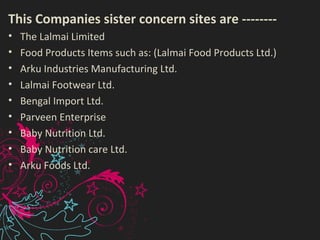 This Companies sister concern sites are --------
• The Lalmai Limited
• Food Products Items such as: (Lalmai Food Products Ltd.)
• Arku Industries Manufacturing Ltd.
• Lalmai Footwear Ltd.
• Bengal Import Ltd.
• Parveen Enterprise
• Baby Nutrition Ltd.
• Baby Nutrition care Ltd.
• Arku Foods Ltd.
 