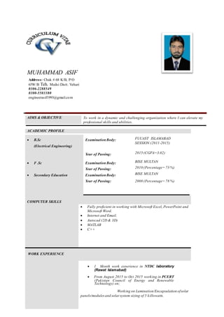 MUHAMMAD ASIF
AIMS & OBJECTIVE To work in a dynamic and challenging organization where I can elevate my
professional skills and abilities.
ACADEMIC PROFILE
 B.Sc
(Electrical Engineering)
ExaminationBody: FUUAST ISLAMABAD
SESSION (2011-2015)
Year of Passing: 2015 (CGPA=3.02)
 F .Sc Examination Body: BISE MULTAN
Year of Passing: 2010 (Percentage= 73 %)
 Secondary Education ExaminationBody: BISE MULTAN
Year of Passing: 2008 (Percentage= 78 %)
COMPUTER SKILLS
 Fully proficient in working with Microsoft Excel, PowerPoint and
Microsoft Word.
 Internet and Email.
 Autocad (2D & 3D)
 MATLAB
 C++
WORK EXPERIENCE
 1 Month work experience in NTDC laboratory
(Rawat Islamabad)

 From August 2015 to Oct 2015 working in PCERT
(Pakistan Council of Energy and Renewable
Technology) on;

Working on Lamination/Encapsulation ofsolar
panels/modules and solar system sizing of 5 killowatts.

Address: Chak # 68 K/B, P/O
65W/B Teh. Mailsi Distt. Vehari
0306-2288549
0300-5503380
engineerasif1993@gmail.com
 