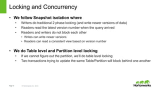 Page12 © Hortonworks Inc. 2014 HORTONWORKS CONFIDENTIAL & PROPRIETARY INFORMATION
Locking and Concurrency
• We follow Snapshot isolation where
• Writers do traditional 2 phase locking (and write newer versions of data)
• Readers read the latest version number when the query arrived
• Readers and writers do not block each other
• Writes can write newer versions
• Readers can read a consistent view based on version number
• We do Table level and Partition level locking
• If we cannot figure out the partition, we’ll do table level locking
• Two transactions trying to update the same Table/Partition will block behind one another
 