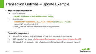 Page14 © Hortonworks Inc. 2014 HORTONWORKS CONFIDENTIAL & PROPRIETARY INFORMATION
Transaction Gotchas – Update Example
• Update Implementation
• User statement
• UPDATE T SET name = ‘fred’ WHERE name = ‘freddy’;
• Rewritten as
• INSERT INTO T SELECT ROW__ID, a, ‘fred’, c FROM T WHERE name = ‘freddy’
(assuming T has columns a, b, c)
• ROW__ID is row identifier information from AcidInputFormat
• Some Consequences
• It is only for updates on the RHS side of 'set' that you can't do subqueries
• BAD: update T set name = (select name from popular_names order by name limit 1);
• OK: update T set popular = true where name in (select name from popular_names)
 
