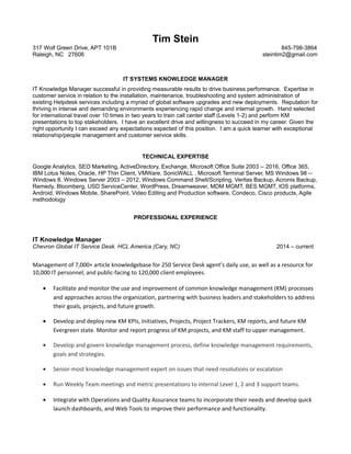 Tim Stein
317 Wolf Green Drive, APT 101B 845-798-3864
Raleigh, NC 27606 steintim2@gmail.com
IT SYSTEMS KNOWLEDGE MANAGER
IT Knowledge Manager successful in providing measurable results to drive business performance. Expertise in
customer service in relation to the installation, maintenance, troubleshooting and system administration of
existing Helpdesk services including a myriad of global software upgrades and new deployments. Reputation for
thriving in intense and demanding environments experiencing rapid change and internal growth. Hand selected
for international travel over 10 times in two years to train call center staff (Levels 1-2) and perform KM
presentations to top stakeholders. I have an excellent drive and willingness to succeed in my career. Given the
right opportunity I can exceed any expectations expected of this position. I am a quick learner with exceptional
relationship/people management and customer service skills.
TECHNICAL EXPERTISE
Google Analytics, SEO Marketing, ActiveDirectory, Exchange, Microsoft Office Suite 2003 -- 2016, Office 365,
IBM Lotus Notes, Oracle, HP Thin Client, VMWare, SonicWALL , Microsoft Terminal Server, MS Windows 98 --
Windows 8, Windows Server 2003 – 2012, Windows Command Shell/Scripting, Veritas Backup, Acronis Backup,
Remedy, Bloomberg, USD ServiceCenter, WordPress, Dreamweaver, MDM MGMT, BES MGMT, IOS platforms,
Android, Windows Mobile, SharePoint, Video Editing and Production software, Condeco, Cisco products, Agile
methodology
PROFESSIONAL EXPERIENCE
IT Knowledge Manager
Chevron Global IT Service Desk. HCL America (Cary, NC) 2014 – current
Management of 7,000+ article knowledgebase for 250 Service Desk agent’s daily use, as well as a resource for
10,000 IT personnel, and public-facing to 120,000 client employees.
• Facilitate and monitor the use and improvement of common knowledge management (KM) processes
and approaches across the organization, partnering with business leaders and stakeholders to address
their goals, projects, and future growth.
• Develop and deploy new KM KPIs, Initiatives, Projects, Project Trackers, KM reports, and future KM
Evergreen state. Monitor and report progress of KM projects, and KM staff to upper management.
• Develop and govern knowledge management process, define knowledge management requirements,
goals and strategies.
• Senior-most knowledge management expert on issues that need resolutions or escalation
• Run Weekly Team meetings and metric presentations to internal Level 1, 2 and 3 support teams.
• Integrate with Operations and Quality Assurance teams to incorporate their needs and develop quick
launch dashboards, and Web Tools to improve their performance and functionality.
 
