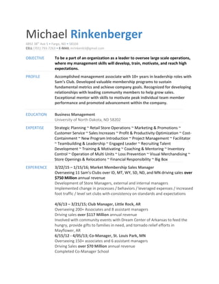 Michael Rinkenberger
4892 38th
Ave S • Fargo, ND • 58104
CELL (701) 793-7263 • E-MAIL mrinkenb3@gmail.com
OBJECTIVE To be a part of an organization as a leader to oversee large scale operations,
where my management skills will develop, train, motivate, and reach high
expectations.
PROFILE Accomplished management associate with 10+ years in leadership roles with
Sam’s Club. Developed valuable membership programs to sustain
fundamental metrics and achieve company goals. Recognized for developing
relationships with leading community members to help grow sales.
Exceptional mentor with skills to motivate peak individual team member
performance and promoted advancement within the company.
EDUCATION Business Management
University of North Dakota, ND 58202
EXPERTISE Strategic Planning ~ Retail Store Operations ~ Marketing & Promotions ~
Customer Service ~ Sales Increases ~ Profit & Productivity Optimization ~ Cost-
Containment ~ New Program Introduction ~ Project Management ~ Facilitator
~ Teambuilding & Leadership ~ Engaged Leader ~ Recruiting Talent
Development ~ Training & Motivating ~ Coaching & Mentoring ~ Inventory
Control ~ Operation of Multi Units ~ Loss Prevention ~ Visual Merchandising ~
Store Openings & Relocations ~ Financial Responsibility ~ Big Box
EXPERIENCE 3/22/15 – 1/15/16; Market Membership Sales Manager
Overseeing 11 Sam’s Clubs over ID, MT, WY, SD, ND, and MN driving sales over
$750 Million annual revenue
Development of Store Managers, external and internal managers
Implemented change in processes / behaviors / leveraged expenses / increased
foot traffic / level set clubs with consistency on standards and expectations
4/6/13 – 3/21/15; Club Manager, Little Rock, AR
Overseeing 200+ Associates and 8 assistant managers
Driving sales over $117 Million annual revenue
Involved with community events with Dream Center of Arkansas to feed the
hungry, provide gifts to families in need, and tornado relief efforts in
Mayflower, AR
6/15/12 - 4/05/13; Co-Manager, St. Louis Park, MN
Overseeing 150+ associates and 6 assistant managers
Driving Sales over $70 Million annual revenue
Completed Co-Manager School
 