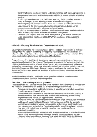 • Identifying training needs, developing and implementing a staff training programme in
order to raise awareness and increase responsibilities in regard to health and safety
practice.
• Monitoring the environment on a daily basis, ensuring that appropriate health and
safety and fire procedures were appropriate and consistently applied.
• Monitoring the production and review of risk assessments in sufficient detail and
proportionate to the risk. Ensuring that safe working practices, based on risk
assessment, were adopted by all stores and warehouses.
• Monitoring, implementing and reviewing existing systems through safety inspections,
audits and reporting results and risks to the senior management.
• To advise on a range of specialist areas as required e.g. hazardous substances,
noise, safeguarding machinery, LOLER/PUWER regulations and occupational
diseases.
2000-2005 - Property Acquisition and Development Surveyor.
Covering Lincolnshire to the Scotland/England border I had sole responsibility to increase
store portfolio for Netto by identifying and acquiring suitable locations for new stores or
relocation of existing stores. Responsible for the whole process from the acquisition of the
site to legal matters, planning and construction of the building.
The position involved dealing with developers, agents, lawyers, architects and planners,
coordinating all aspects of the process. There was a large element of working on one’s own
initiative and at the same time of being a team player, with time management, budgetary
matters (such as costs and sales), and information gathering (population statistics, planning,
site details) to prepare Main Board (Denmark) reports on all potential locations. As a
discounter the emphasis was on the site being a positive contributor to the Company from
store opening.
Whilst undertaking this role I completed a post-graduate course at Sheffield Hallam
University in Property, Valuation and Management
1991-2000 - District Manager-Retail Operations.
I was responsible for 15 stores in West and South Yorkshire with a brief was to develop both
the sales and profitability of the stores. As a District Manager this involved:
• Planning, merchandising and implementation of store layout by product appropriate
to customer demand in each store.
• Interpersonal skills. Responsible for establishing effective management, building a
team environment, recruitment of staff, planning and monitoring of their training
programme in the "Hands- on" approach of a Discounter.
• Financial Control. As a discount operation working on a high turnover, low overheads
and low profit basis the District Manager had to maximise profit in the stores by
controlling overheads and wages, increase sales and minimise stock-loss through
man-management and ordering. Planning budgets for each financial year, ensuring
they were both realistic and achievable based on past results and future
projection/competition.
• Monitoring competitors and responding with appropriate actions to increase/maintain
market share. Attending monthly meetings with the Trading Board and input to
Company policy and direction, reflecting both store and Head office requirements.
 