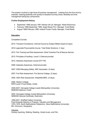 The position involved a high level of business management. Leading from the front and by
example, reacting positively and quickly to situations as they arose, flexibility and time
management being key components.
Further Employment History
• September 1989-January 1991 Intertan UK Ltd. Manager. Retail Electronics.
• February 1989-September 1989. Argyll Stores PLC, Manager. Food Retail.
• August 1988-February 1989. Iceland Frozen Foods. Manager. Food Retail.
Education
Completed Courses
2014. Transport Compliance. Internal Course by Subject Matter Expert.(2 days)
2014 Legionella Pneumophila Course. Total Water Solutions. (1 day)
2012 Fire Training and Risk Assessment. West Yorkshire Fire & Rescue Service.
2012. Principles of Auditing –Level 3. External provider.
2012. Asbestos Awareness course-CITY FM.
2008. Asbestos Awareness. External provider.
2007. IOSH Managing Safely, ARC Associates. (5 days)
2007. Fire Risk Assessment. Fire Service College. (2 days).
2005. CIEH Risk Assessment. Wakefield MDC. (5 days)
2008. Skipton College.
RIPH Level 4 Food Safety. Credit.
2006-2007. Harrogate College (Leeds Metropolitan University).
NEBOSH Diploma. Credit
.
2005. Harrogate College (Leeds Metropolitan University).
NEBOSH General Certificate. Distinction.
1999-2001. Sheffield Hallam University.
Post-Graduate Diploma in Property, Valuation and Management.
1975–1978. North Staffordshire Polytechnic. (Now Staffordshire University)
BA. (Honours). Geography.
Interests.
Hockey coaching, Walking, Reading, Varied music, and Film.
 