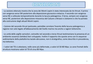14
- La sezione ottenuta mostra che la zona dei Monti Lepini è stata interessata da tre thrust. Il primo
con vergenza verso SW posteriore alla deposizione giurassico-cretacica. Il secondo con vergenza
verso NE e collocato temporalmente durante la lacuna paleogenica. Il terzo, sempre con vergenza
verso NE, posteriore alla deposizione miocenica del Calcare a Briozoi e Litotamni e che ha portato
alla costruzione degli attuali Monti Lepini.
- L’azione del secondo thrust ipotizzato, potrebbe correlare l’evento della lacuna paleogenica a
ragione non solo legate all’abbassamento del livello marino ma anche a ragioni tettoniche.
- Le unità delle argille varicolori, coinvolte nel secondo e terzo thrust testimoniano la presenza di un
ambiente oceanico (tetideo) ben sviluppato. Inoltre il rapporto che queste anno con le sequenze
sedimentarie della piattaforma laziale-abruzzese, non è stratigrafico, come descritto in precedenza,
ma tettonico.
- I valori del TSI si attestano, nelle zone più deformate, a valori di 50-80 Mpa. Le zone frontali della
struttura mostrano valori di TSI di circa 80 Mpa.
 