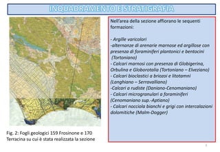 3
Nell’area della sezione affiorano le sequenti
formazioni:
- Argille varicolori
-alternanze di arenarie marnose ed argillose con
presenza di foraminiferi plantonici e bentocini
(Tortoniano)
- Calcari marnosi con presenza di Globigerina,
Orbulina e Globorotalia (Tortoniano – Elveziano)
- Calcari bioclastici a briozoi e litotamni
(Langhiano – Serravalliano)
-Calcari a rudiste (Daniano-Cenomaniano)
- Calcari microgranulari a foraminiferi
(Cenomaniano sup.-Aptiano)
- Calcari nocciola bianchi e grigi con intercalazioni
dolomitiche (Malm-Dogger)
Fig. 2: Fogli geologici 159 Frosinone e 170
Terracina su cui è stata realizzata la sezione
 