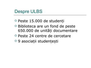 Despre ULBS
 Peste 15.000 de studenți
 Biblioteca are un fond de peste
650.000 de unită i documentareț
 Peste 24 centre de cercetare
 9 asociații studențești
 