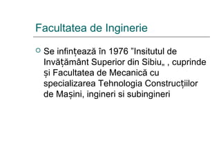 Facultatea de Inginerie
 Se infin ează în 1976 ”Insitutul deț
Invă ământ Superior din Sibiu„ , cuprindeț
i Facultatea de Mecanică cuș
specializarea Tehnologia Construc iilorț
de Ma ini, ingineri si subingineriș
 