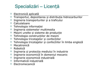 Specializări – Licen ăț
 Electronică aplicată
 Transportul, depozitarea i distribu ia hidrocarburilorș ț
 Ingineria transporturilor i a traficuluiș
 Calculatoare
 Tehnologia informa ieiț
 Ingineria sistemelor multimedia
 Ma ini unelte i sisteme de produc ieș ș ț
 Tehnologia construc iilor de ma iniț ș
 Tehnologia tricotajelor i confec iilorș ț
 Tehnologia tricotajelor i confectiilor în limba englezăș
 Mecatronică
 Robotică
 Ingineria i protec ia mediului în industrieș ț
 Inginerie economică în domeniul mecanic
 Inginerie economică industrială
 Informatică industrială
 Electromecanică
 