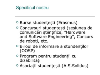 Specificul nostru
 Burse studen e ti (Erasmus)ț ș
 Concursuri studen e ti (sesiunea deț ș
comunicări tiin ifice, ”Hardwareș ț
and Software Engineering”, Concurs
de robo i, etc.ț
 Biroul de informare a stunden ilorț
(OOSP)
 Program pentru studen ii cuț
dizabilită iț
 Asocia ii studen e ti (ț ț ș A.S.Solidus)
 