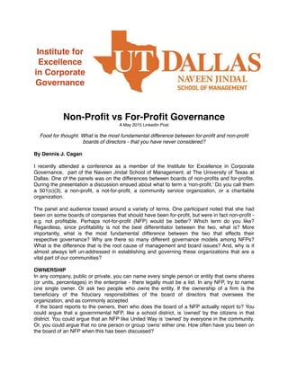 Institute for
Excellence
in Corporate
Governance
Non-Proﬁt vs For-Proﬁt Governance
A May 2015 LinkedIn Post
Food for thought. What is the most fundamental difference between for-proﬁt and non-proﬁt
boards of directors - that you have never considered?
By Dennis J. Cagan
I recently attended a conference as a member of the Institute for Excellence in Corporate
Governance, part of the Naveen Jindal School of Management, at The University of Texas at
Dallas. One of the panels was on the differences between boards of non-proﬁts and for-proﬁts.
During the presentation a discussion ensued about what to term a 'non-proﬁt.' Do you call them
a 501(c)(3), a non-proﬁt, a not-for-proﬁt, a community service organization, or a charitable
organization.
The panel and audience tossed around a variety of terms. One participant noted that she had
been on some boards of companies that should have been for-proﬁt, but were in fact non-proﬁt -
e.g. not proﬁtable. Perhaps not-for-proﬁt (NFP) would be better? Which term do you like?
Regardless, since proﬁtability is not the best differentiator between the two, what is? More
importantly, what is the most fundamental difference between the two that effects their
respective governance? Why are there so many different governance models among NFPs?
What is the difference that is the root cause of management and board issues? And, why is it
almost always left un-addressed in establishing and governing these organizations that are a
vital part of our communities?
OWNERSHIP
In any company, public or private, you can name every single person or entity that owns shares
(or units, percentages) in the enterprise - there legally must be a list. In any NFP, try to name
one single owner. Or ask two people who owns the entity. If the ownership of a ﬁrm is the
beneﬁciary of the ﬁduciary responsibilities of the board of directors that oversees the
organization, and as commonly accepted
if the board reports to the owners, then who does the board of a NFP actually report to? You
could argue that a governmental NFP, like a school district, is ‘owned’ by the citizens in that
district. You could argue that an NFP like United Way is ‘owned’ by everyone in the community.
Or, you could argue that no one person or group ‘owns’ either one. How often have you been on
the board of an NFP when this has been discussed?
 