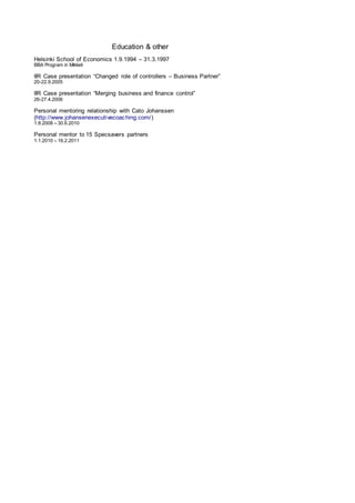 Education & other
Helsinki School of Economics 1.9.1994 – 31.3.1997
BBA Program in Mikkeli
IIR Case presentation “Changed role of controllers – Business Partner”
20-22.9.2005
IIR Case presentation “Merging business and finance control”
26-27.4.2006
Personal mentoring relationship with Cato Johanssen
(http://www.johansenexecutivecoaching.com/)
1.8.2008 – 30.6.2010
Personal mentor to 15 Specsavers partners
1.1.2010 – 16.2.2011
 