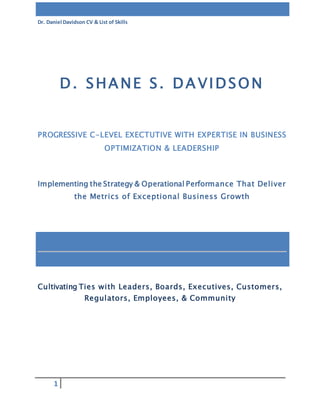 Dr. Daniel Davidson CV & List of Skills
1
Cultivating Ties with Leaders, Boards, Executives, Customers,
Regulators, Employees, & Community
D. SHANE S. DAVIDSON
PROGRESSIVE C-LEVEL EXECTUTIVE WITH EXPERTISE IN BUSINESS
OPTIMIZATION & LEADERSHIP
Implementing the Strategy & Operational Performance That Deliver
the Metrics of Exceptional Business Growth
 