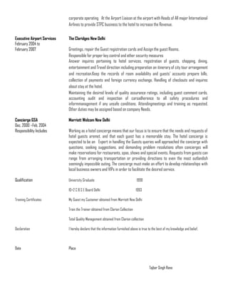 corporate operating At the Airport Liaison at the airport with Heads of All major International
Airlines to provide STPC business to the hotel to increase the Revenue.
Executive Airport Services The Claridges New Delhi
February 2004 to
February 2007 Greetings, repair the Guest registration cards and Assign the guest Rooms.
Responsible for proper key control and other security measures
Answer inquires pertaining to hotel services, registration of guests, shopping, dining,
entertainment and Travel direction including preparation an itinerary of city tour arrangement
and recreation.Keep the records of room availability and guests’ accounts prepare bills,
collection of payments and foreign currency exchange. Handling of checkouts and inquires
about stay at the hotel.
Maintaining the desired levels of quality assurance ratings, including guest comment cards,
accounting audit and inspection of carsadherence to all safety procedures and
informmanagement if any unsafe conditions. Attendingmeetings and training as requested.
Other duties may be assigned based on company Needs.
Concierge GSA Marriott Welcom New Delhi
Dec, 2000 –Feb, 2004
Responsibility Includes Working as a hotel concierge means that our focus is to ensure that the needs and requests of
hotel guests aremet, and that each guest has a memorable stay. The hotel concierge is
expected to be an Expert in handling the Guests queries well approached the concierge with
questions, seeking suggestions, and demanding problem resolutions often concierges will
make reservations for restaurants, spas, shows and special events. Requests from guests can
range from arranging transportation or providing directions to even the most outlandish
seemingly impossible outing. The concierge must make an effort to develop relationships with
local business owners and VIPs in order to facilitate the desired service.
Qualification University Graduate 1998
10+2 C B S E Board Delhi 1993
Training Certificates My Guest my Customer obtained from Marriott New Delhi
Train the Trainer obtained from Clarion Collection
Total Quality Management obtained from Clarion collection
Declaration I hereby declare that the information furnished above is true to the best of my knowledge and belief.
Date Place
Tajbar Singh Rana
 