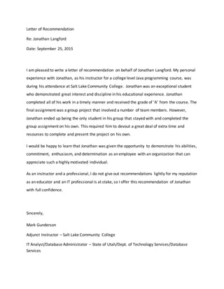 Letter of Recommendation
Re: Jonathan Langford
Date: September 25, 2015
I am pleased to write a letter of recommendation on behalf of Jonathan Langford. My personal
experience with Jonathan, as his instructor for a college level Java programming course, was
during his attendance at Salt Lake Community College. Jonathan was an exceptional student
who demonstrated great interest and discipline in his educational experience. Jonathan
completed all of his work in a timely manner and received the grade of ‘A’ from the course. The
final assignment was a group project that involved a number of team members. However,
Jonathan ended up being the only student in his group that stayed with and completed the
group assignment on his own. This required him to devout a great deal of extra time and
resources to complete and present the project on his own.
I would be happy to learn that Jonathan was given the opportunity to demonstrate his abilities,
commitment, enthusiasm, and determination as an employee with an organization that can
appreciate such a highly motivated individual.
As an instructor and a professional, I do not give out recommendations lightly for my reputation
as an educator and an IT professional is at stake, so I offer this recommendation of Jonathan
with full confidence.
Sincerely,
Mark Gunderson
Adjunct Instructor – Salt Lake Community College
IT Analyst/Database Administrator – State of Utah/Dept. of Technology Services/Database
Services
 