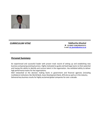CURRICULUM VITAE Siddhartha Ghoshal
 91 99307 71385/9818152171
E-mail: sid_ghoshal@yahoo.co.uk
Personal Summary
An experienced and successful leader with proven track record of setting up and establishing new
business and growing existing business. Highly motivated to guide and lead large teams to their potential
and having the ability to identify and nurture talent in the organization. Has exhibited ability to deliver
high performance teams for the organizations.
Well networked at the decision making levels in government and financial agencies (including
multilateral institutions like World Bank, Asian Development Bank, AFD etc) as well as in the industry.
Delivered key business results for highly acclaimed global companies for over a decade.
 