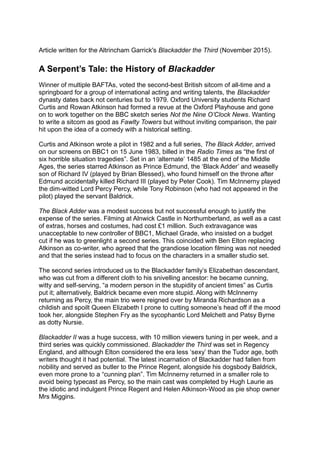 Article written for the Altrincham Garrick's Blackadder the Third (November 2015).
A Serpent’s Tale: the History of Blackadder
Winner of multiple BAFTAs, voted the second-best British sitcom of all-time and a
springboard for a group of international acting and writing talents, the Blackadder
dynasty dates back not centuries but to 1979. Oxford University students Richard
Curtis and Rowan Atkinson had formed a revue at the Oxford Playhouse and gone
on to work together on the BBC sketch series Not the Nine O’Clock News. Wanting
to write a sitcom as good as Fawlty Towers but without inviting comparison, the pair
hit upon the idea of a comedy with a historical setting.
Curtis and Atkinson wrote a pilot in 1982 and a full series, The Black Adder, arrived
on our screens on BBC1 on 15 June 1983, billed in the Radio Times as “the first of
six horrible situation tragedies”. Set in an ‘alternate’ 1485 at the end of the Middle
Ages, the series starred Atkinson as Prince Edmund, the ‘Black Adder’ and weaselly
son of Richard IV (played by Brian Blessed), who found himself on the throne after
Edmund accidentally killed Richard III (played by Peter Cook). Tim McInnerny played
the dim-witted Lord Percy Percy, while Tony Robinson (who had not appeared in the
pilot) played the servant Baldrick.
The Black Adder was a modest success but not successful enough to justify the
expense of the series. Filming at Alnwick Castle in Northumberland, as well as a cast
of extras, horses and costumes, had cost £1 million. Such extravagance was
unacceptable to new controller of BBC1, Michael Grade, who insisted on a budget
cut if he was to greenlight a second series. This coincided with Ben Elton replacing
Atkinson as co-writer, who agreed that the grandiose location filming was not needed
and that the series instead had to focus on the characters in a smaller studio set.
The second series introduced us to the Blackadder family’s Elizabethan descendant,
who was cut from a different cloth to his snivelling ancestor: he became cunning,
witty and self-serving, “a modern person in the stupidity of ancient times” as Curtis
put it; alternatively, Baldrick became even more stupid. Along with McInnerny
returning as Percy, the main trio were reigned over by Miranda Richardson as a
childish and spoilt Queen Elizabeth I prone to cutting someone’s head off if the mood
took her, alongside Stephen Fry as the sycophantic Lord Melchett and Patsy Byrne
as dotty Nursie.
Blackadder II was a huge success, with 10 million viewers tuning in per week, and a
third series was quickly commissioned. Blackadder the Third was set in Regency
England, and although Elton considered the era less ‘sexy’ than the Tudor age, both
writers thought it had potential. The latest incarnation of Blackadder had fallen from
nobility and served as butler to the Prince Regent, alongside his dogsbody Baldrick,
even more prone to a “cunning plan”. Tim McInnerny returned in a smaller role to
avoid being typecast as Percy, so the main cast was completed by Hugh Laurie as
the idiotic and indulgent Prince Regent and Helen Atkinson-Wood as pie shop owner
Mrs Miggins.
 