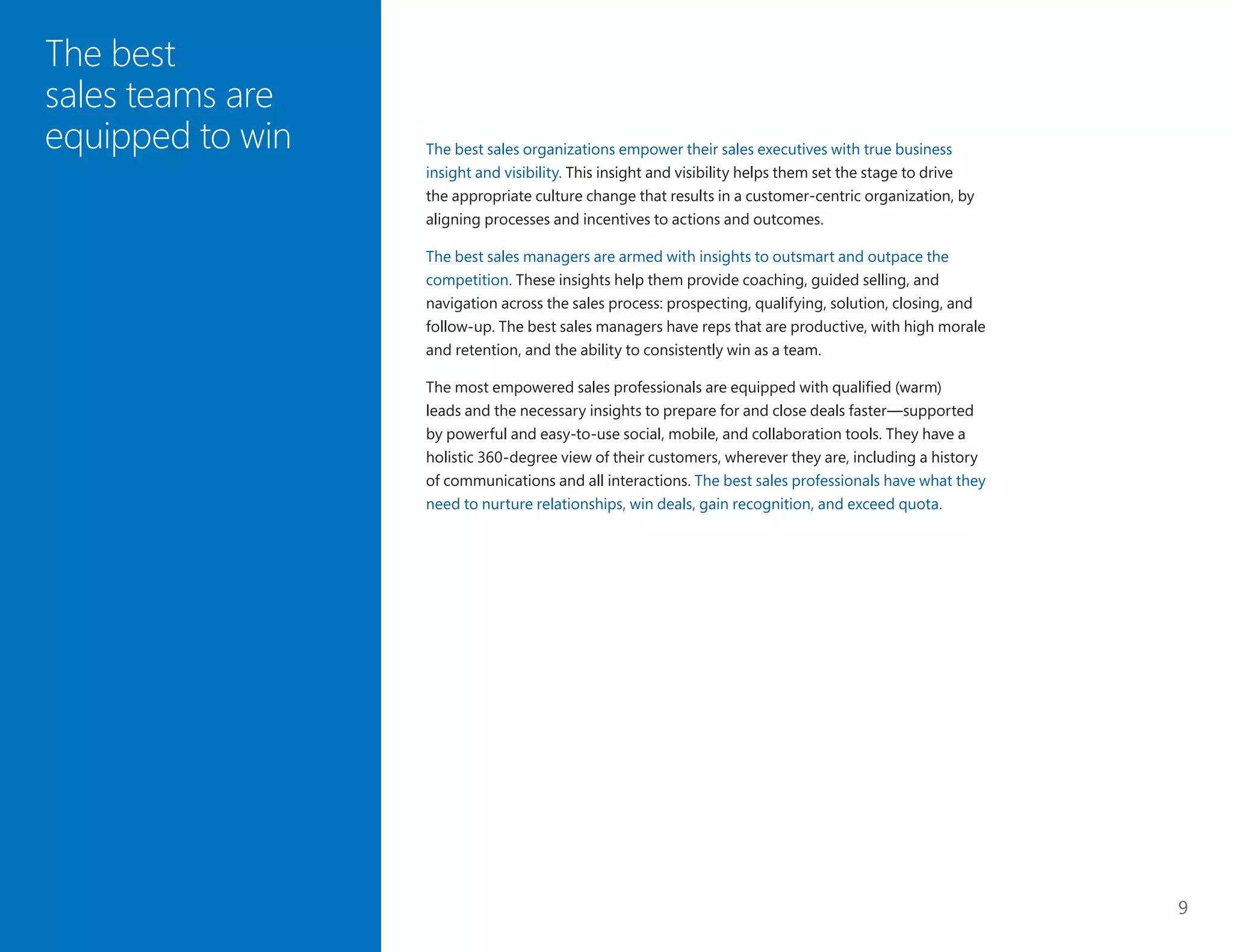 9
The best
sales teams are
equipped to win The best sales organizations empower their sales executives with true business
insight and visibility. This insight and visibility helps them set the stage to drive
the appropriate culture change that results in a customer-centric organization, by
aligning processes and incentives to actions and outcomes.
The best sales managers are armed with insights to outsmart and outpace the
competition. These insights help them provide coaching, guided selling, and
navigation across the sales process: prospecting, qualifying, solution, closing, and
follow-up. The best sales managers have reps that are productive, with high morale
and retention, and the ability to consistently win as a team.
The most empowered sales professionals are equipped with qualified (warm)
leads and the necessary insights to prepare for and close deals faster—supported
by powerful and easy-to-use social, mobile, and collaboration tools. They have a
holistic 360-degree view of their customers, wherever they are, including a history
of communications and all interactions. The best sales professionals have what they
need to nurture relationships, win deals, gain recognition, and exceed quota.
 