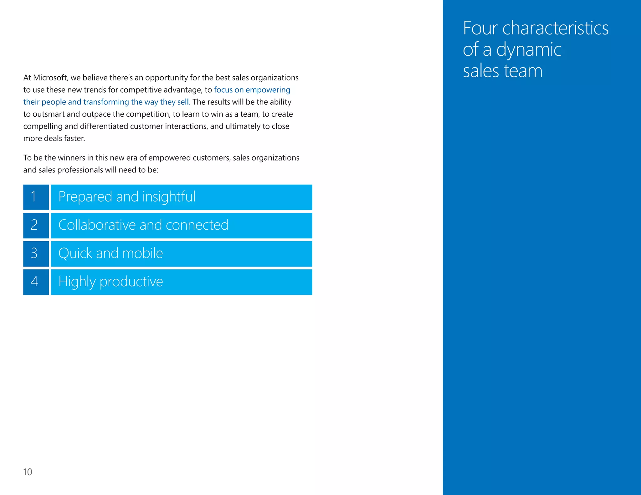 10
Four characteristics
of a dynamic
sales teamAt Microsoft, we believe there’s an opportunity for the best sales organizations
to use these new trends for competitive advantage, to focus on empowering
their people and transforming the way they sell. The results will be the ability
to outsmart and outpace the competition, to learn to win as a team, to create
compelling and differentiated customer interactions, and ultimately to close
more deals faster.
To be the winners in this new era of empowered customers, sales organizations
and sales professionals will need to be:
1 Prepared and insightful
2 Collaborative and connected
3 Quick and mobile
Highly productive4
 