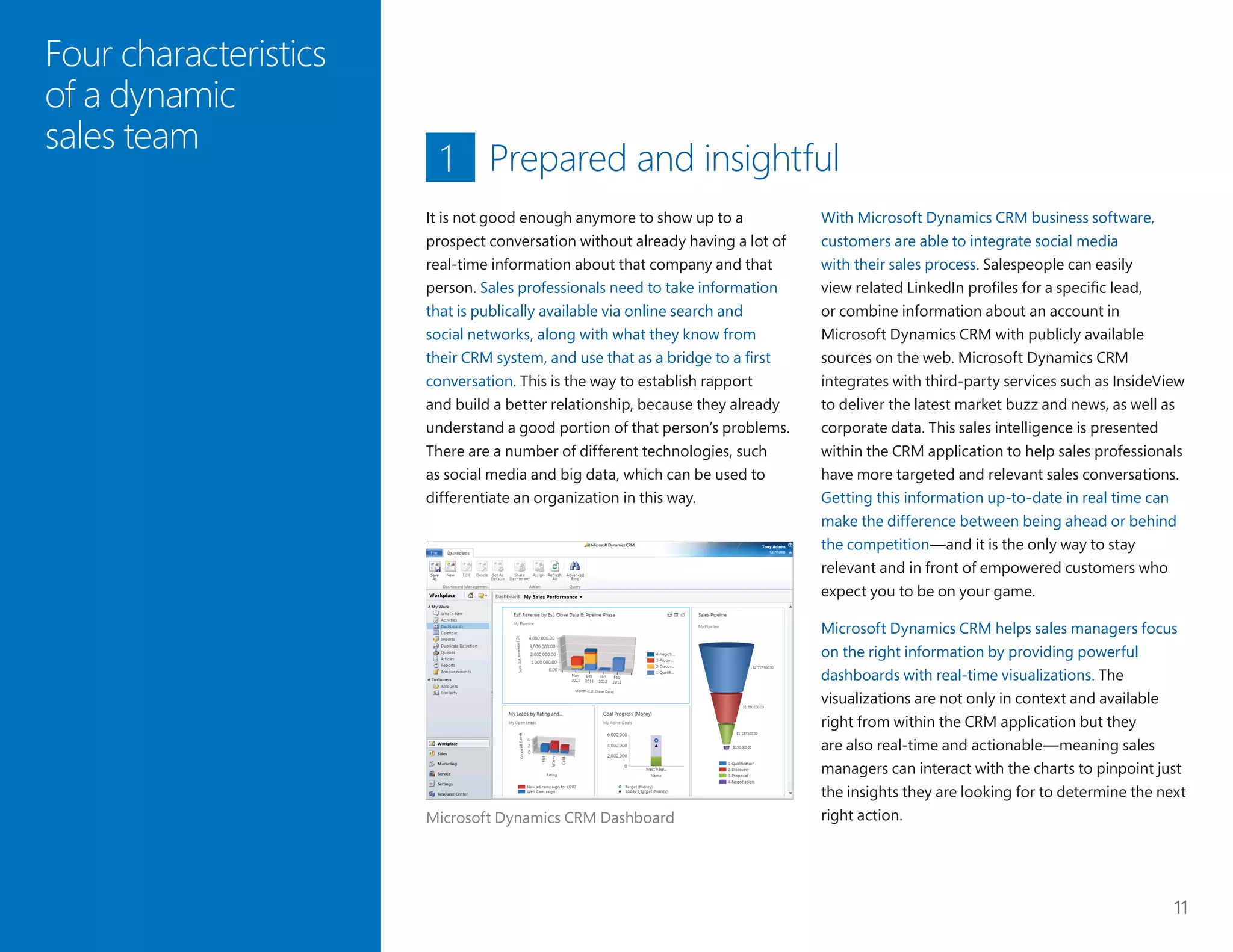 11
Four characteristics
of a dynamic
sales team
Prepared and insightful
With Microsoft Dynamics CRM business software,
customers are able to integrate social media
with their sales process. Salespeople can easily
view related LinkedIn profiles for a specific lead,
or combine information about an account in
Microsoft Dynamics CRM with publicly available
sources on the web. Microsoft Dynamics CRM
integrates with third-party services such as InsideView
to deliver the latest market buzz and news, as well as
corporate data. This sales intelligence is presented
within the CRM application to help sales professionals
have more targeted and relevant sales conversations.
Getting this information up-to-date in real time can
make the difference between being ahead or behind
the competition—and it is the only way to stay
relevant and in front of empowered customers who
expect you to be on your game.
Microsoft Dynamics CRM helps sales managers focus
on the right information by providing powerful
dashboards with real-time visualizations. The
visualizations are not only in context and available
right from within the CRM application but they
are also real-time and actionable—meaning sales
managers can interact with the charts to pinpoint just
the insights they are looking for to determine the next
right action.
It is not good enough anymore to show up to a
prospect conversation without already having a lot of
real-time information about that company and that
person. Sales professionals need to take information
that is publically available via online search and
social networks, along with what they know from
their CRM system, and use that as a bridge to a first
conversation. This is the way to establish rapport
and build a better relationship, because they already
understand a good portion of that person’s problems.
There are a number of different technologies, such
as social media and big data, which can be used to
differentiate an organization in this way.
1
Microsoft Dynamics CRM Dashboard
 