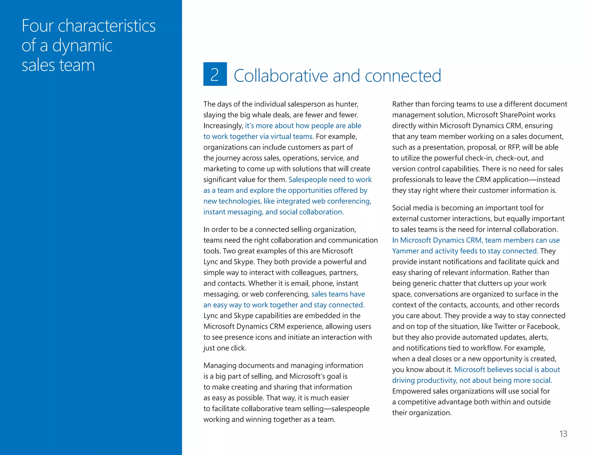 13
Four characteristics
of a dynamic
sales team
Collaborative and connected
Rather than forcing teams to use a different document
management solution, Microsoft SharePoint works
directly within Microsoft Dynamics CRM, ensuring
that any team member working on a sales document,
such as a presentation, proposal, or RFP, will be able
to utilize the powerful check-in, check-out, and
version control capabilities. There is no need for sales
professionals to leave the CRM application—instead
they stay right where their customer information is.
Social media is becoming an important tool for
external customer interactions, but equally important
to sales teams is the need for internal collaboration.
In Microsoft Dynamics CRM, team members can use
Yammer and activity feeds to stay connected. They
provide instant notifications and facilitate quick and
easy sharing of relevant information. Rather than
being generic chatter that clutters up your work
space, conversations are organized to surface in the
context of the contacts, accounts, and other records
you care about. They provide a way to stay connected
and on top of the situation, like Twitter or Facebook,
but they also provide automated updates, alerts,
and notifications tied to workflow. For example,
when a deal closes or a new opportunity is created,
you know about it. Microsoft believes social is about
driving productivity, not about being more social.
Empowered sales organizations will use social for
a competitive advantage both within and outside
their organization.
2
The days of the individual salesperson as hunter,
slaying the big whale deals, are fewer and fewer.
Increasingly, it’s more about how people are able
to work together via virtual teams. For example,
organizations can include customers as part of
the journey across sales, operations, service, and
marketing to come up with solutions that will create
significant value for them. Salespeople need to work
as a team and explore the opportunities offered by
new technologies, like integrated web conferencing,
instant messaging, and social collaboration.
In order to be a connected selling organization,
teams need the right collaboration and communication
tools. Two great examples of this are Microsoft
Lync and Skype. They both provide a powerful and
simple way to interact with colleagues, partners,
and contacts. Whether it is email, phone, instant
messaging, or web conferencing, sales teams have
an easy way to work together and stay connected.
Lync and Skype capabilities are embedded in the
Microsoft Dynamics CRM experience, allowing users
to see presence icons and initiate an interaction with
just one click.
Managing documents and managing information
is a big part of selling, and Microsoft’s goal is
to make creating and sharing that information
as easy as possible. That way, it is much easier
to facilitate collaborative team selling—salespeople
working and winning together as a team.
 