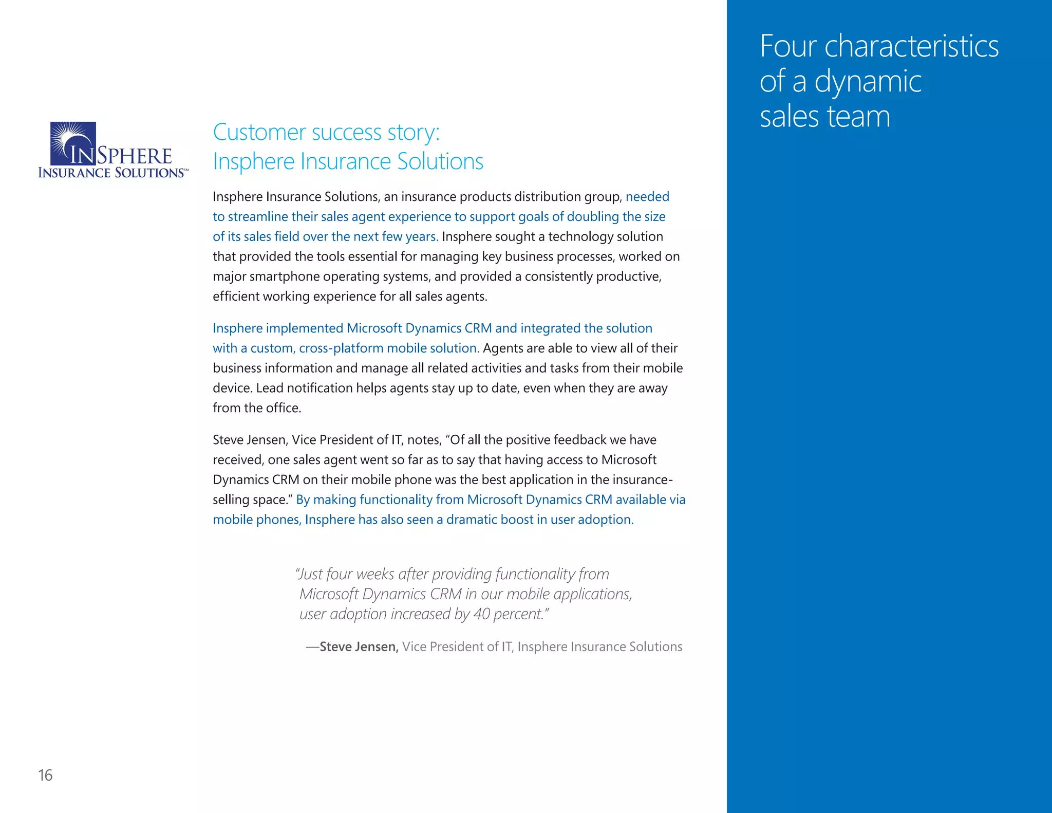 16
Four characteristics
of a dynamic
sales teamCustomer success story:
Insphere Insurance Solutions
Insphere Insurance Solutions, an insurance products distribution group, needed
to streamline their sales agent experience to support goals of doubling the size
of its sales field over the next few years. Insphere sought a technology solution
that provided the tools essential for managing key business processes, worked on
major smartphone operating systems, and provided a consistently productive,
efficient working experience for all sales agents.
Insphere implemented Microsoft Dynamics CRM and integrated the solution
with a custom, cross-platform mobile solution. Agents are able to view all of their
business information and manage all related activities and tasks from their mobile
device. Lead notification helps agents stay up to date, even when they are away
from the office.
Steve Jensen, Vice President of IT, notes, “Of all the positive feedback we have
received, one sales agent went so far as to say that having access to Microsoft
Dynamics CRM on their mobile phone was the best application in the insurance-
selling space.” By making functionality from Microsoft Dynamics CRM available via
mobile phones, Insphere has also seen a dramatic boost in user adoption.
“Just four weeks after providing functionality from
Microsoft Dynamics CRM in our mobile applications,
user adoption increased by 40 percent.”
—Steve Jensen, Vice President of IT, Insphere Insurance Solutions
 