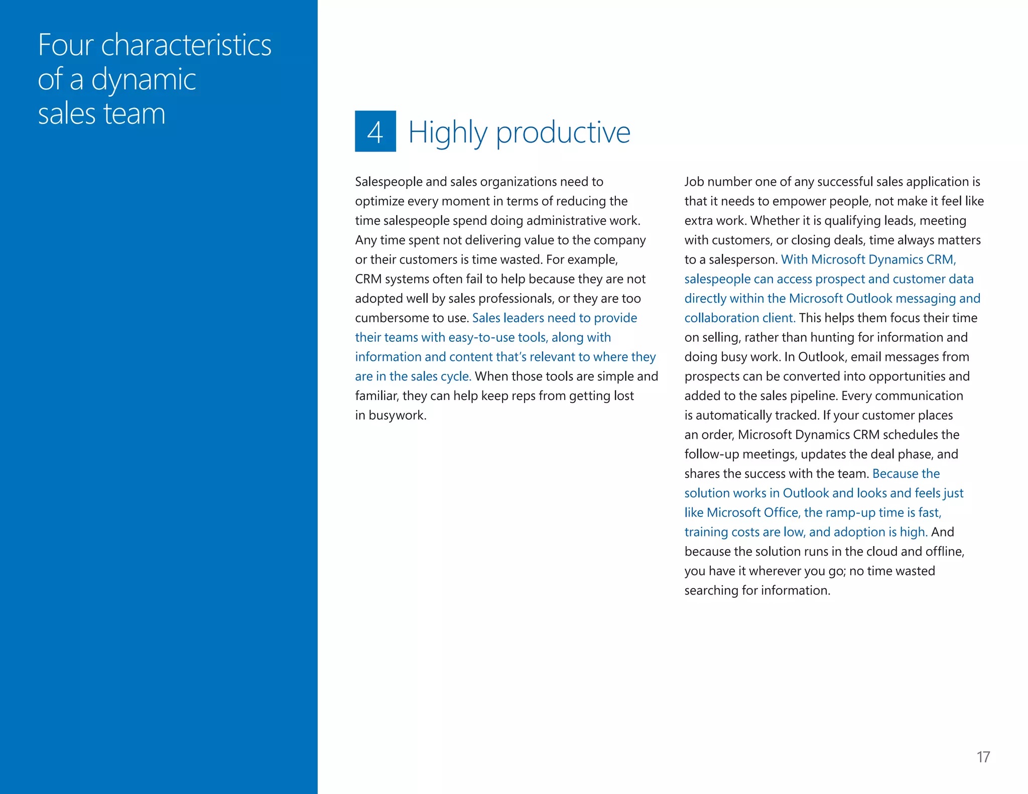 17
Four characteristics
of a dynamic
sales team
Highly productive
Job number one of any successful sales application is
that it needs to empower people, not make it feel like
extra work. Whether it is qualifying leads, meeting
with customers, or closing deals, time always matters
to a salesperson. With Microsoft Dynamics CRM,
salespeople can access prospect and customer data
directly within the Microsoft Outlook messaging and
collaboration client. This helps them focus their time
on selling, rather than hunting for information and
doing busy work. In Outlook, email messages from
prospects can be converted into opportunities and
added to the sales pipeline. Every communication
is automatically tracked. If your customer places
an order, Microsoft Dynamics CRM schedules the
follow-up meetings, updates the deal phase, and
shares the success with the team. Because the
solution works in Outlook and looks and feels just
like Microsoft Office, the ramp-up time is fast,
training costs are low, and adoption is high. And
because the solution runs in the cloud and offline,
you have it wherever you go; no time wasted
searching for information.
4
Salespeople and sales organizations need to
optimize every moment in terms of reducing the
time salespeople spend doing administrative work.
Any time spent not delivering value to the company
or their customers is time wasted. For example,
CRM systems often fail to help because they are not
adopted well by sales professionals, or they are too
cumbersome to use. Sales leaders need to provide
their teams with easy-to-use tools, along with
information and content that’s relevant to where they
are in the sales cycle. When those tools are simple and
familiar, they can help keep reps from getting lost
in busywork.
 