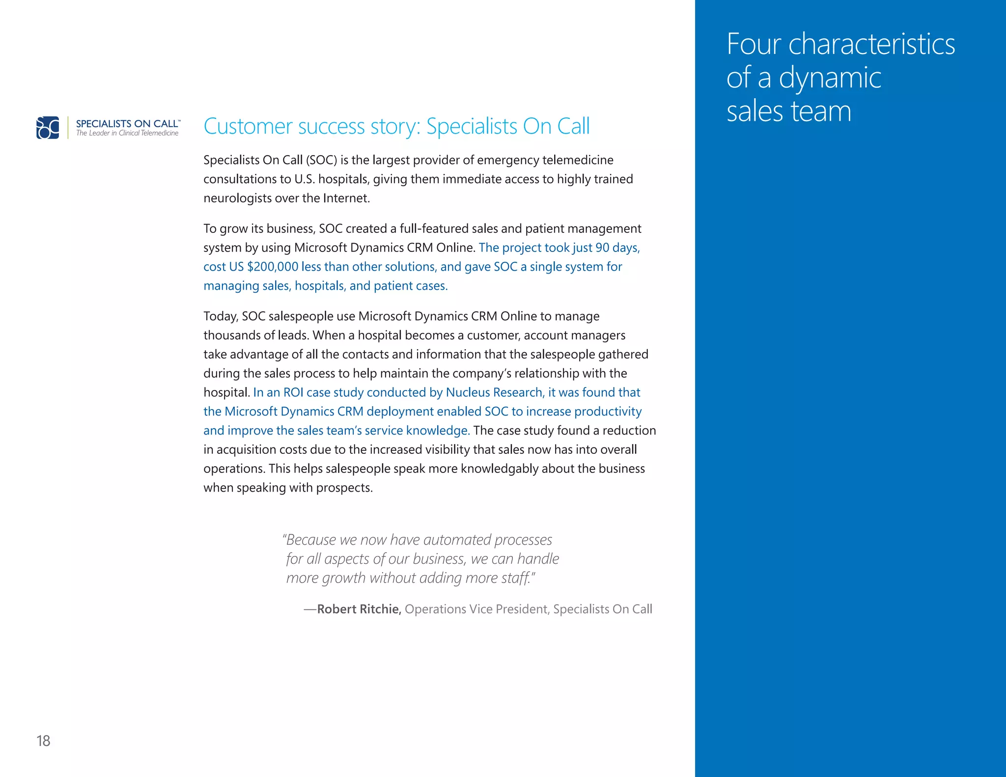 18
Four characteristics
of a dynamic
sales teamCustomer success story: Specialists On Call
Specialists On Call (SOC) is the largest provider of emergency telemedicine
consultations to U.S. hospitals, giving them immediate access to highly trained
neurologists over the Internet.
To grow its business, SOC created a full-featured sales and patient management
system by using Microsoft Dynamics CRM Online. The project took just 90 days,
cost US $200,000 less than other solutions, and gave SOC a single system for
managing sales, hospitals, and patient cases.
Today, SOC salespeople use Microsoft Dynamics CRM Online to manage
thousands of leads. When a hospital becomes a customer, account managers
take advantage of all the contacts and information that the salespeople gathered
during the sales process to help maintain the company’s relationship with the
hospital. In an ROI case study conducted by Nucleus Research, it was found that
the Microsoft Dynamics CRM deployment enabled SOC to increase productivity
and improve the sales team’s service knowledge. The case study found a reduction
in acquisition costs due to the increased visibility that sales now has into overall
operations. This helps salespeople speak more knowledgably about the business
when speaking with prospects.
“Because we now have automated processes
for all aspects of our business, we can handle
more growth without adding more staff.”
—Robert Ritchie, Operations Vice President, Specialists On Call
 