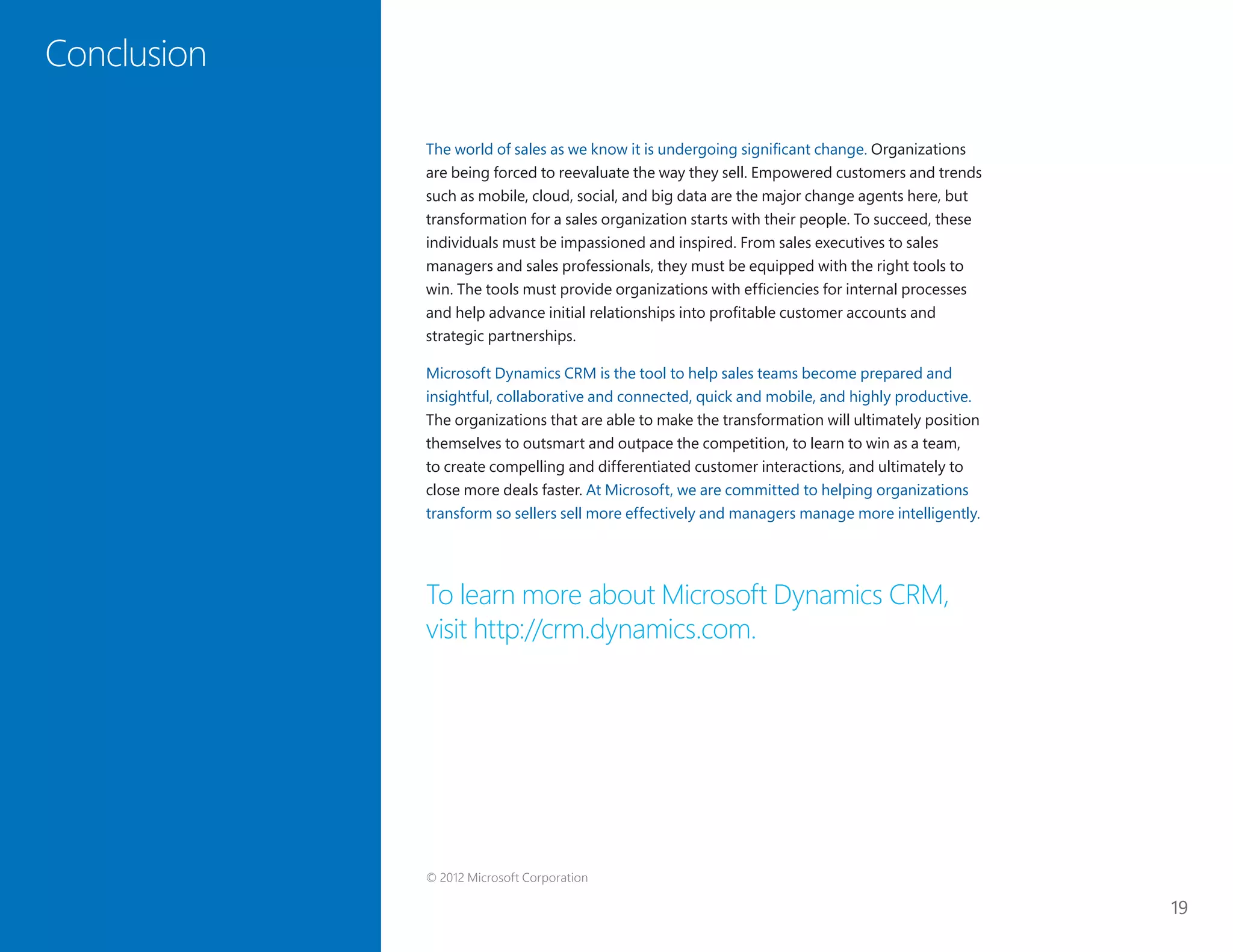 19
Conclusion
The world of sales as we know it is undergoing significant change. Organizations
are being forced to reevaluate the way they sell. Empowered customers and trends
such as mobile, cloud, social, and big data are the major change agents here, but
transformation for a sales organization starts with their people. To succeed, these
individuals must be impassioned and inspired. From sales executives to sales
managers and sales professionals, they must be equipped with the right tools to
win. The tools must provide organizations with efficiencies for internal processes
and help advance initial relationships into profitable customer accounts and
strategic partnerships.
Microsoft Dynamics CRM is the tool to help sales teams become prepared and
insightful, collaborative and connected, quick and mobile, and highly productive.
The organizations that are able to make the transformation will ultimately position
themselves to outsmart and outpace the competition, to learn to win as a team,
to create compelling and differentiated customer interactions, and ultimately to
close more deals faster. At Microsoft, we are committed to helping organizations
transform so sellers sell more effectively and managers manage more intelligently.
To learn more about Microsoft Dynamics CRM,
visit http://crm.dynamics.com.
Conclusion
© 2012 Microsoft Corporation
 