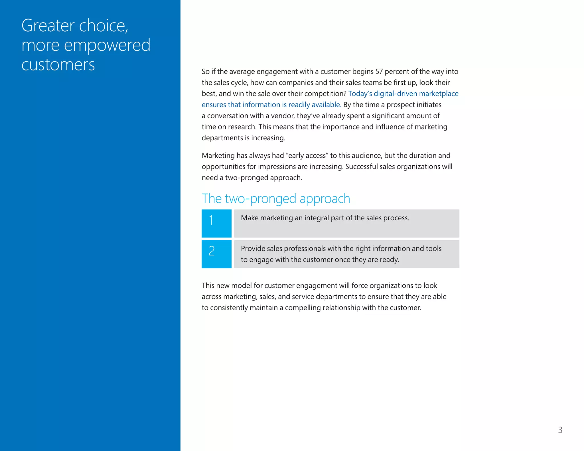 3
So if the average engagement with a customer begins 57 percent of the way into
the sales cycle, how can companies and their sales teams be first up, look their
best, and win the sale over their competition? Today’s digital-driven marketplace
ensures that information is readily available. By the time a prospect initiates
a conversation with a vendor, they’ve already spent a significant amount of
time on research. This means that the importance and influence of marketing
departments is increasing.
Marketing has always had “early access” to this audience, but the duration and
opportunities for impressions are increasing. Successful sales organizations will
need a two-pronged approach.
The two-pronged approach
Greater choice,
more empowered
customers
Make marketing an integral part of the sales process.
1
Provide sales professionals with the right information and tools
to engage with the customer once they are ready.
2
This new model for customer engagement will force organizations to look
across marketing, sales, and service departments to ensure that they are able
to consistently maintain a compelling relationship with the customer.
 
