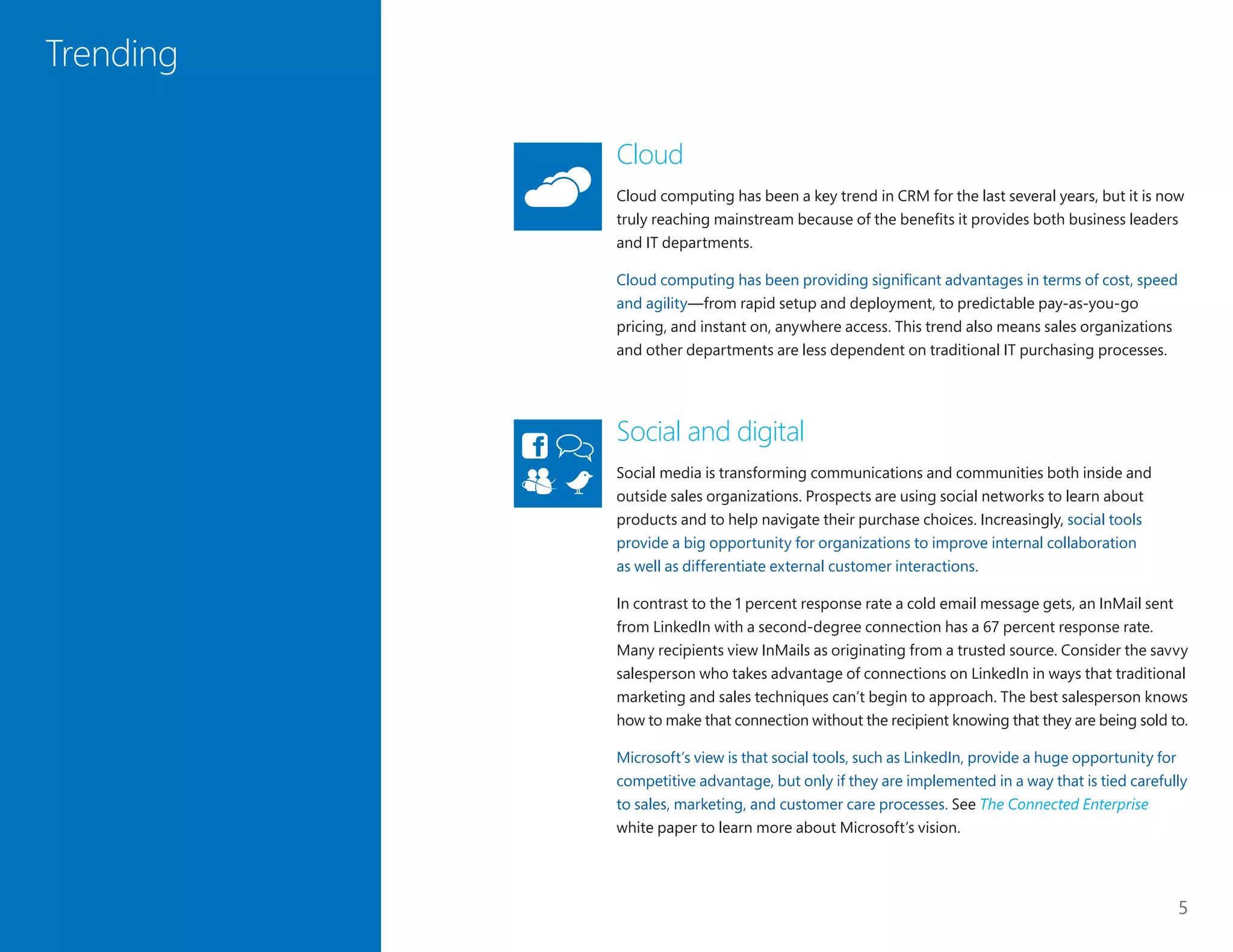 5
Trending
Cloud
Cloud computing has been a key trend in CRM for the last several years, but it is now
truly reaching mainstream because of the benefits it provides both business leaders
and IT departments.
Cloud computing has been providing significant advantages in terms of cost, speed
and agility—from rapid setup and deployment, to predictable pay-as-you-go
pricing, and instant on, anywhere access. This trend also means sales organizations
and other departments are less dependent on traditional IT purchasing processes.
Social and digital
Social media is transforming communications and communities both inside and
outside sales organizations. Prospects are using social networks to learn about
products and to help navigate their purchase choices. Increasingly, social tools
provide a big opportunity for organizations to improve internal collaboration
as well as differentiate external customer interactions.
In contrast to the 1 percent response rate a cold email message gets, an InMail sent
from LinkedIn with a second-degree connection has a 67 percent response rate.
Many recipients view InMails as originating from a trusted source. Consider the savvy
salesperson who takes advantage of connections on LinkedIn in ways that traditional
marketing and sales techniques can’t begin to approach. The best salesperson knows
how to make that connection without the recipient knowing that they are being sold to.
Microsoft’s view is that social tools, such as LinkedIn, provide a huge opportunity for
competitive advantage, but only if they are implemented in a way that is tied carefully
to sales, marketing, and customer care processes. See The Connected Enterprise
white paper to learn more about Microsoft’s vision.
 